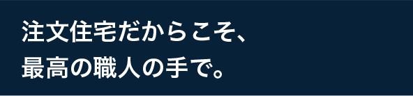 注文住宅だからこそ、最高の職人の手で。